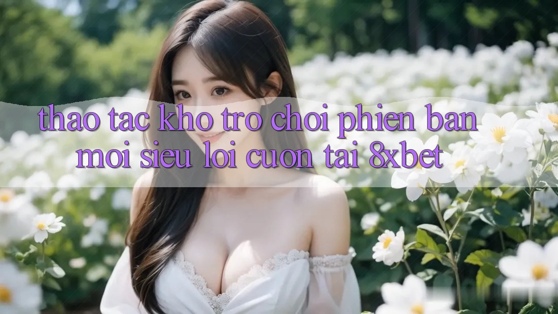 Thao tác Kho Trò chơi Phiên bản mới Siêu Lôi cuốn Tại 8xbet