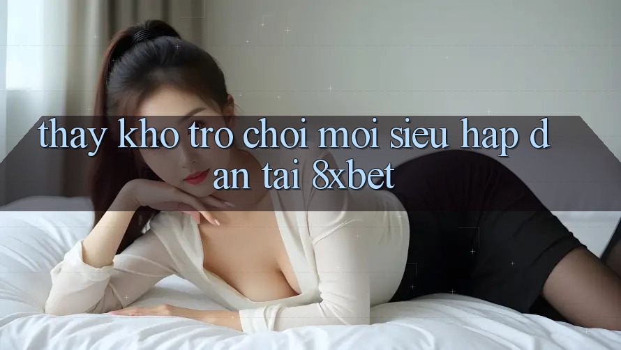 Thấy Kho Trò chơi Mới Siêu Hấp Dẫn Tại 8xbet