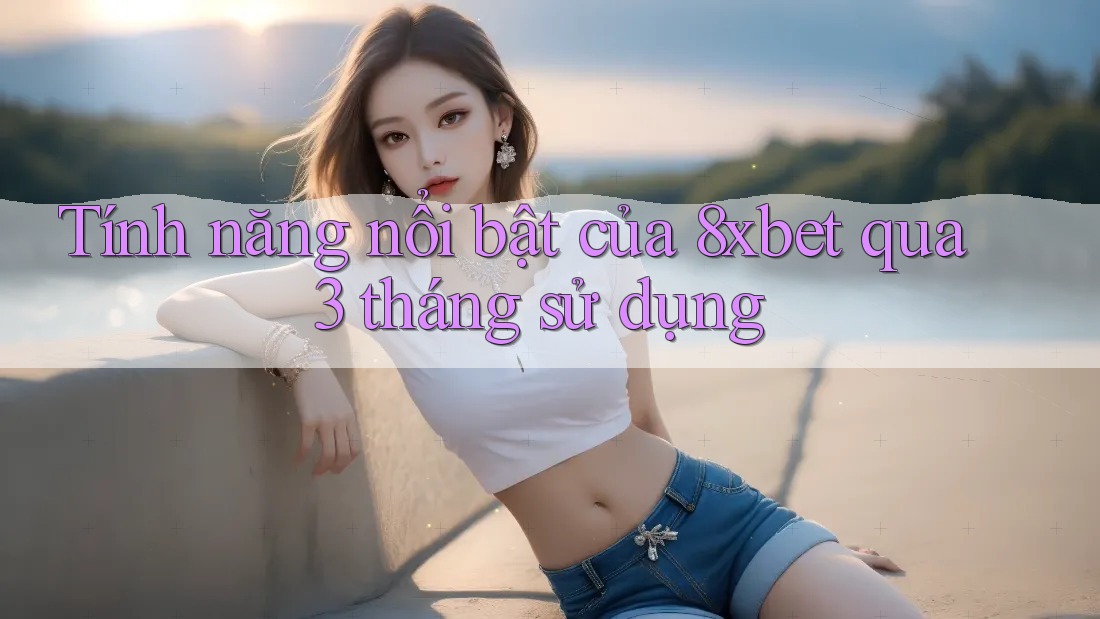 Tính năng nổi bật của 8xbet qua 3 tháng sử dụng