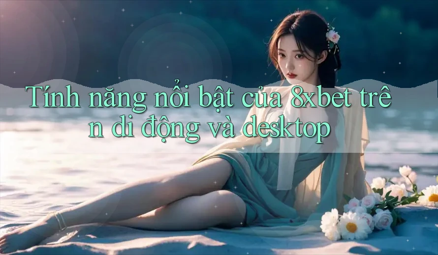 Tính năng nổi bật của 8xbet trên di động và desktop