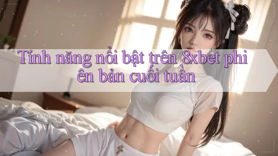 Tính năng nổi bật trên 8xbet phiên bản cuối tuần