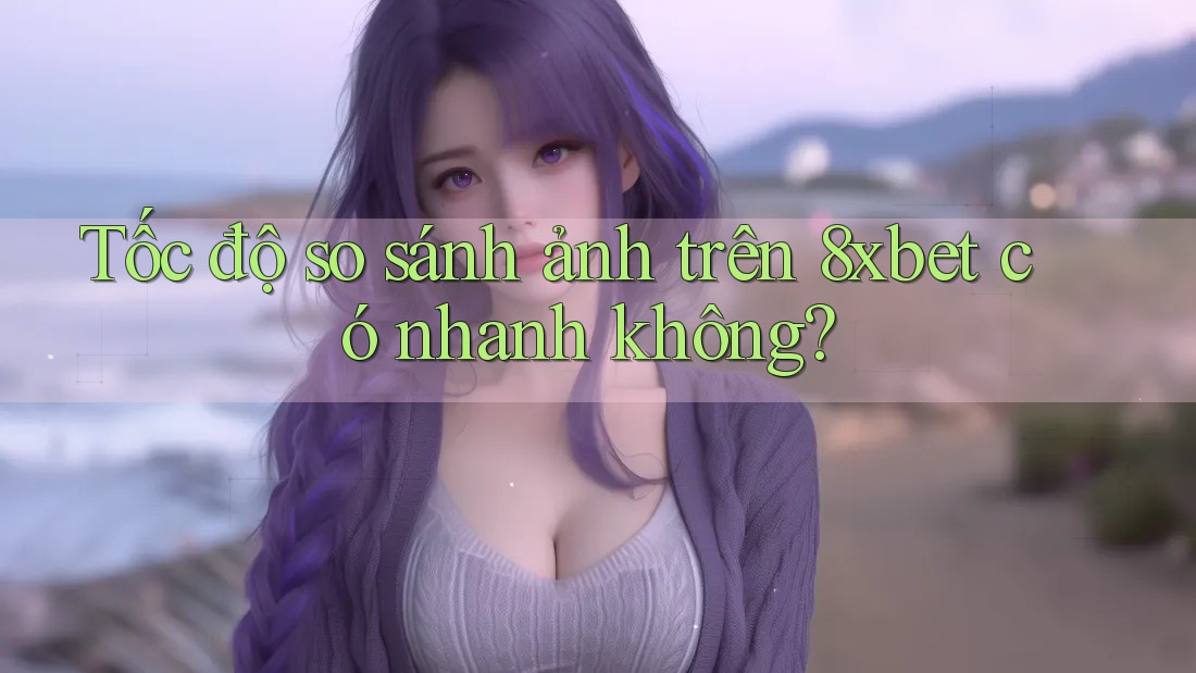 Tốc độ so sánh ảnh trên 8xbet có nhanh không? Tốc độ so sánh ảnh trên 8xbet có nhanh không?