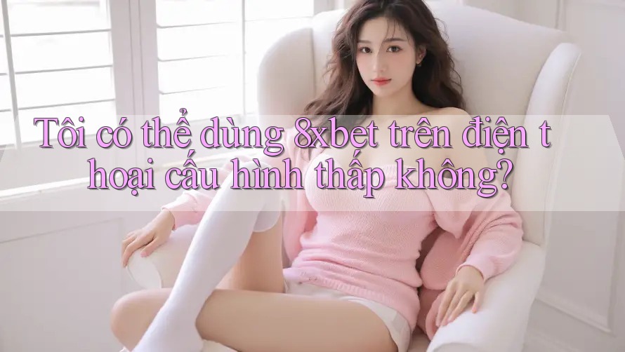 Tôi có thể dùng 8xbet trên điện thoại cấu hình thấp không?
