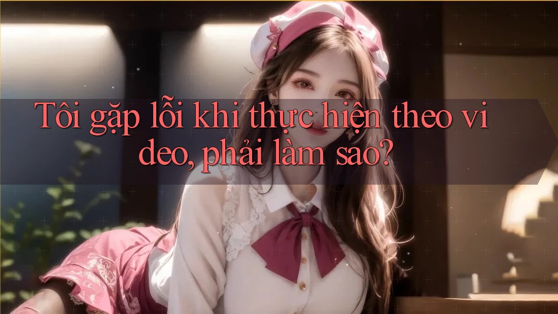 Tôi gặp lỗi khi thực hiện theo video, phải làm sao?