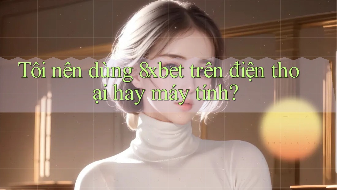 Tôi nên dùng 8xbet trên điện thoại hay máy tính?