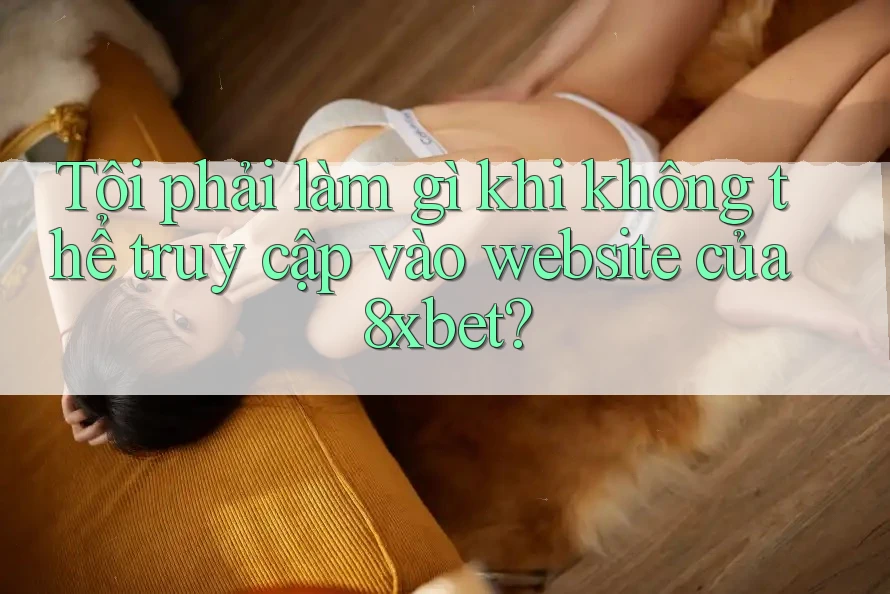Tôi phải làm gì khi không thể truy cập vào website của 8xbet?