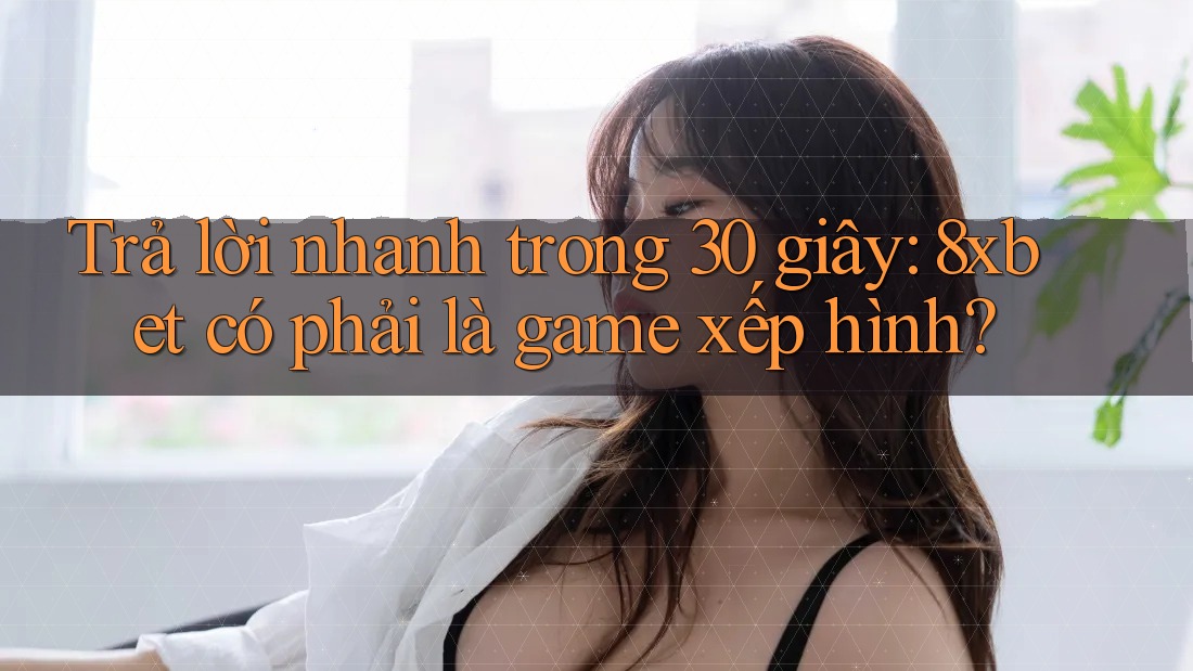 Trả lời nhanh trong 30 giây: 8xbet có phải là game xếp hình?