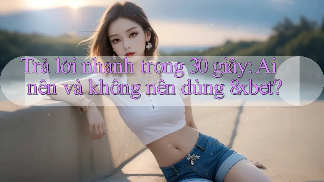Trả lời nhanh trong 30 giây: Ai nên và không nên dùng 8xbet?