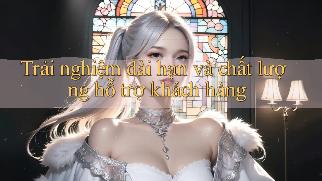 Trải nghiệm dài hạn và chất lượng hỗ trợ khách hàng