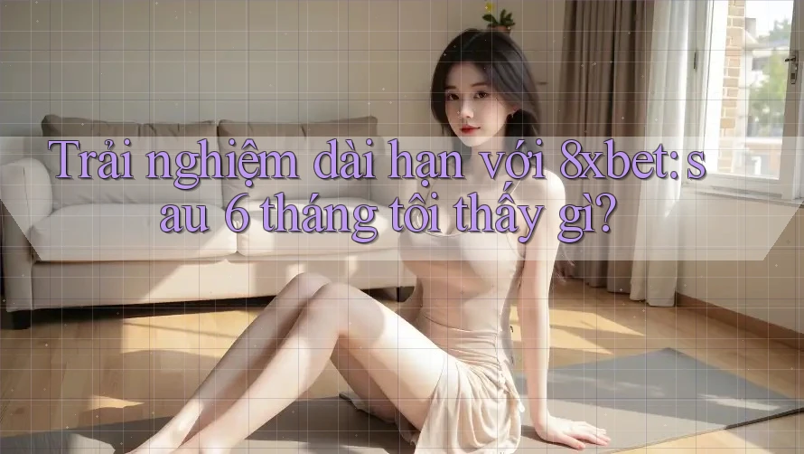 Trải nghiệm dài hạn với 8xbet: sau 6 tháng tôi thấy gì?