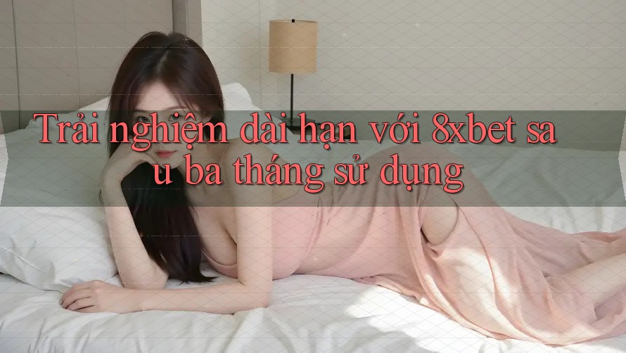 Trải nghiệm dài hạn với 8xbet sau ba tháng sử dụng
