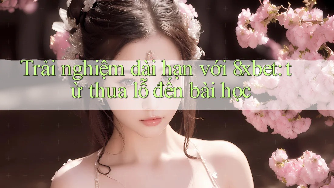Trải nghiệm dài hạn với 8xbet: từ thua lỗ đến bài học
