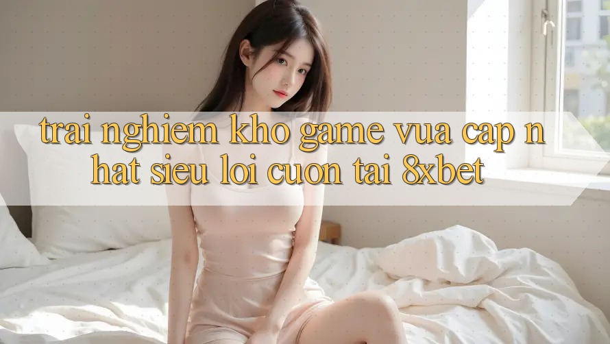 Trải nghiệm Kho Game Vừa cập nhật Siêu Lôi cuốn Tại 8xbet Trải nghiệm Kho Game Vừa cập nhật Siêu Lôi cuốn Tại 8xbet