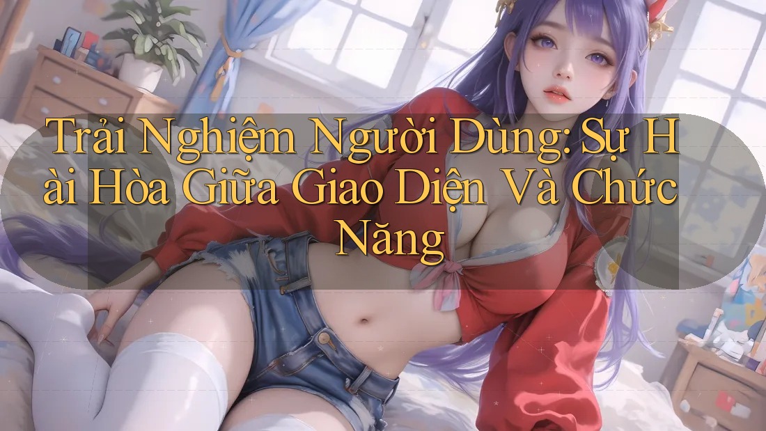 Trải Nghiệm Người Dùng: Sự Hài Hòa Giữa Giao Diện Và Chức Năng