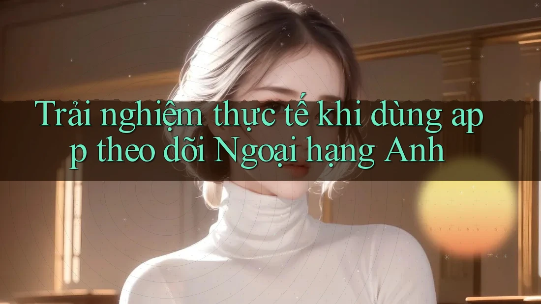 Trải nghiệm thực tế khi dùng app theo dõi Ngoại hạng Anh