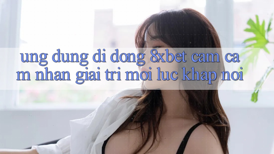 Ứng Dụng Di Động 8xbet - Cảm cảm nhận Giải Trí Mọi Lúc Khắp nơi
