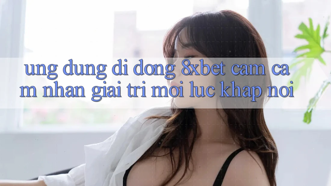 Ứng Dụng Di Động 8xbet - Cảm cảm nhận Giải Trí Mọi Lúc Khắp nơi
