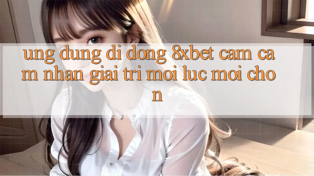 Ứng Dụng Di Động 8xbet - Cảm cảm nhận Giải Trí Mọi Lúc Mọi chốn