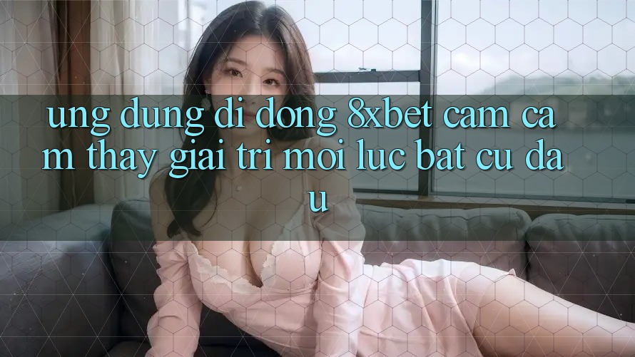 Ứng Dụng Di Động 8xbet - Cảm cảm thấy Giải Trí Mọi Lúc Bất cứ đâu