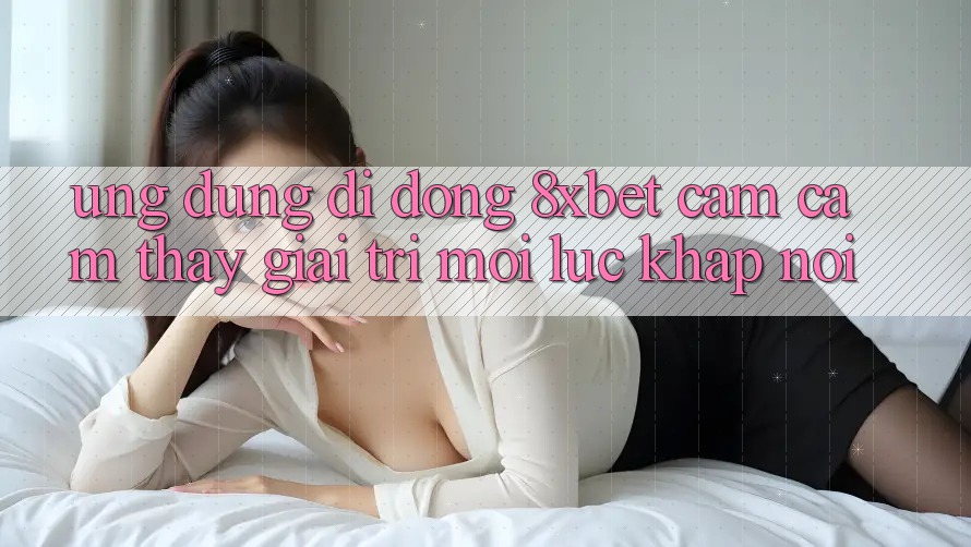 Ứng Dụng Di Động 8xbet - Cảm cảm thấy Giải Trí Mọi Lúc Khắp nơi