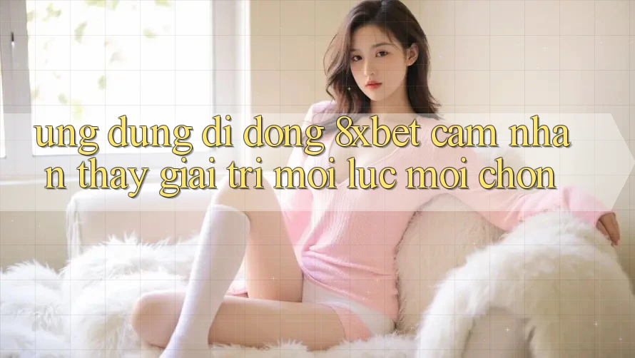 Ứng Dụng Di Động 8xbet - Cảm nhận thấy Giải Trí Mọi Lúc Mọi chốn