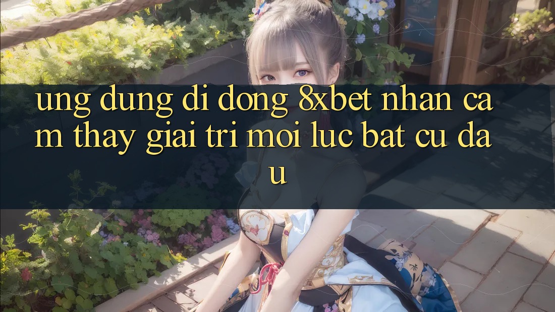 Ứng Dụng Di Động 8xbet - Nhận cảm thấy Giải Trí Mọi Lúc Bất cứ đâu