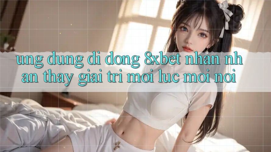 Ứng Dụng Di Động 8xbet - Nhận nhận thấy Giải Trí Mọi Lúc Mọi Nơi