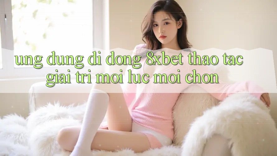 Ứng Dụng Di Động 8xbet - Thao tác Giải Trí Mọi Lúc Mọi chốn