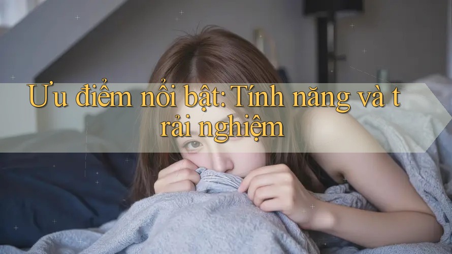 Ưu điểm nổi bật: Tính năng và trải nghiệm