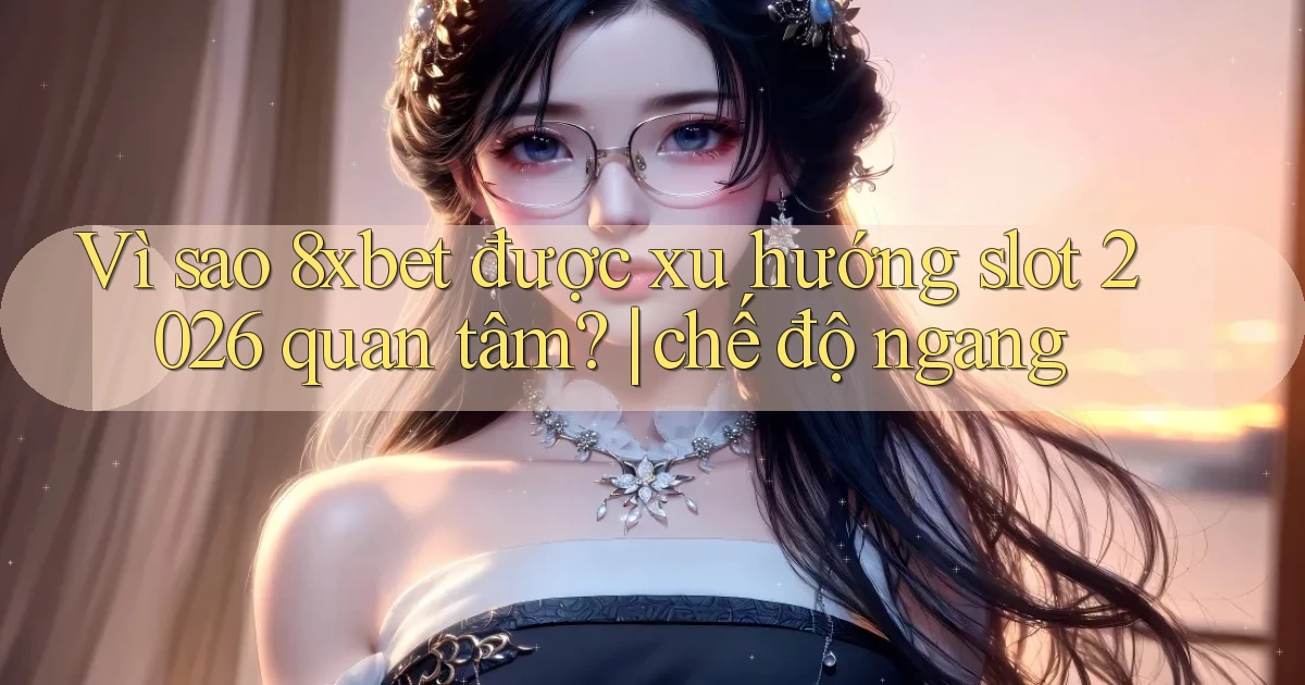 Vì sao 8xbet được xu hướng slot 2026 quan tâm chế độ ngang