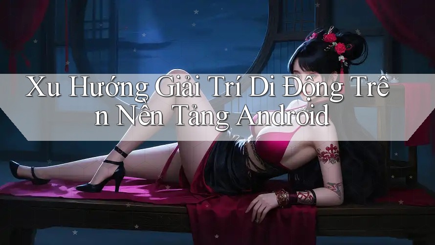 Xu Hướng Giải Trí Di Động Trên Nền Tảng Android